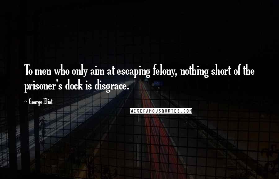 George Eliot Quotes: To men who only aim at escaping felony, nothing short of the prisoner's dock is disgrace.