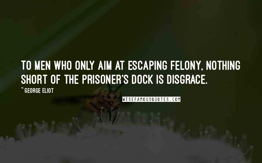 George Eliot Quotes: To men who only aim at escaping felony, nothing short of the prisoner's dock is disgrace.