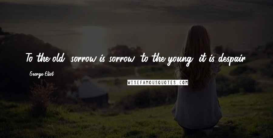 George Eliot Quotes: To the old, sorrow is sorrow; to the young, it is despair.