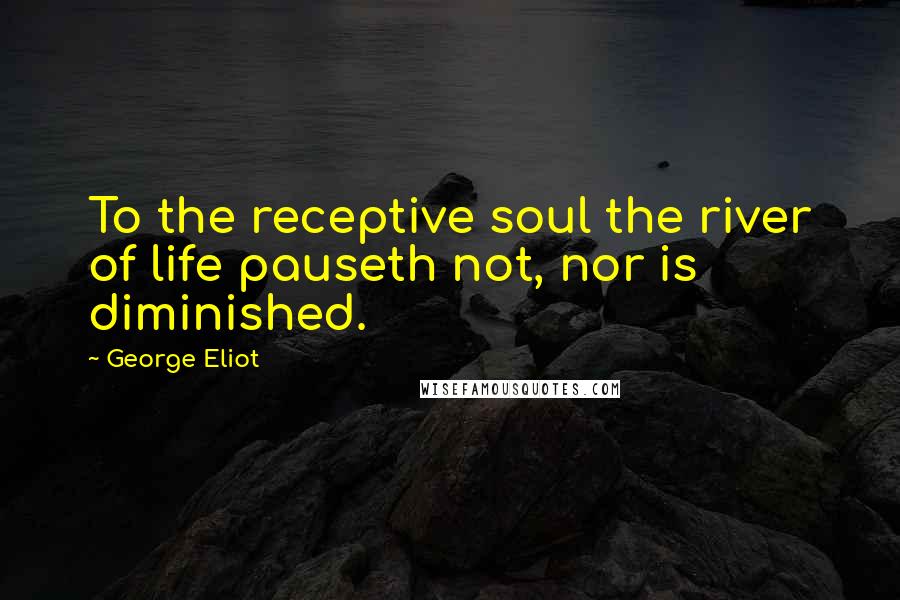 George Eliot Quotes: To the receptive soul the river of life pauseth not, nor is diminished.
