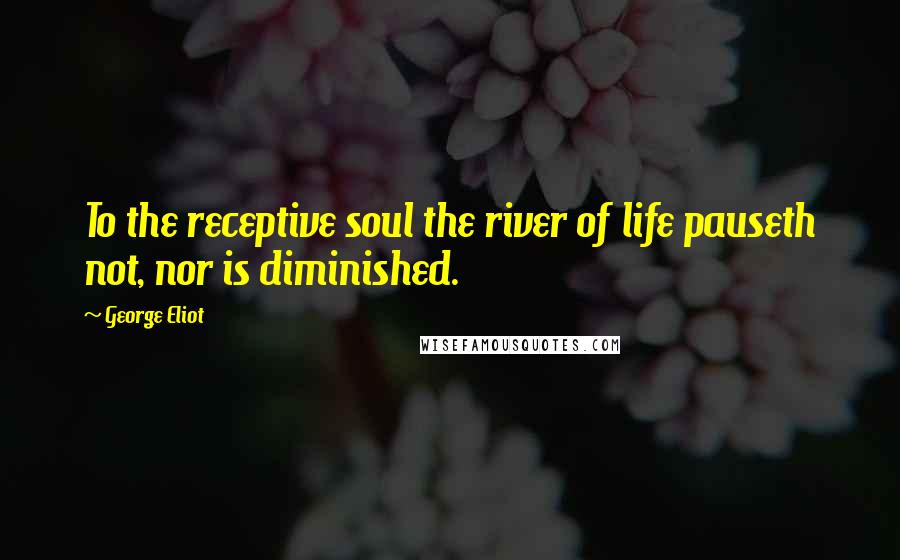 George Eliot Quotes: To the receptive soul the river of life pauseth not, nor is diminished.