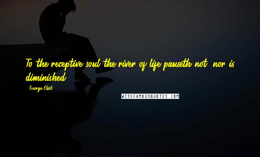 George Eliot Quotes: To the receptive soul the river of life pauseth not, nor is diminished.