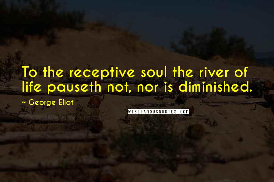 George Eliot Quotes: To the receptive soul the river of life pauseth not, nor is diminished.