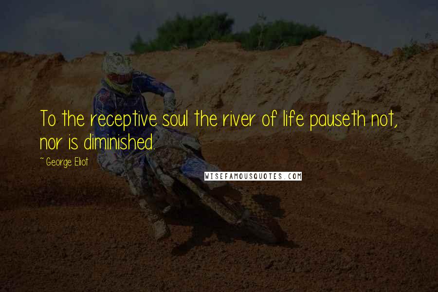 George Eliot Quotes: To the receptive soul the river of life pauseth not, nor is diminished.