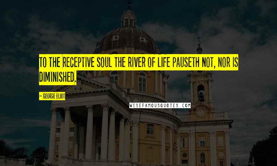 George Eliot Quotes: To the receptive soul the river of life pauseth not, nor is diminished.
