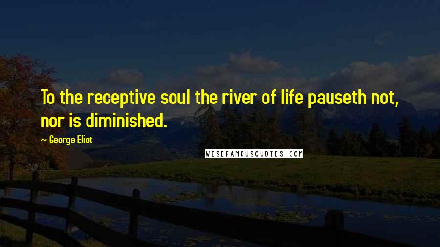 George Eliot Quotes: To the receptive soul the river of life pauseth not, nor is diminished.