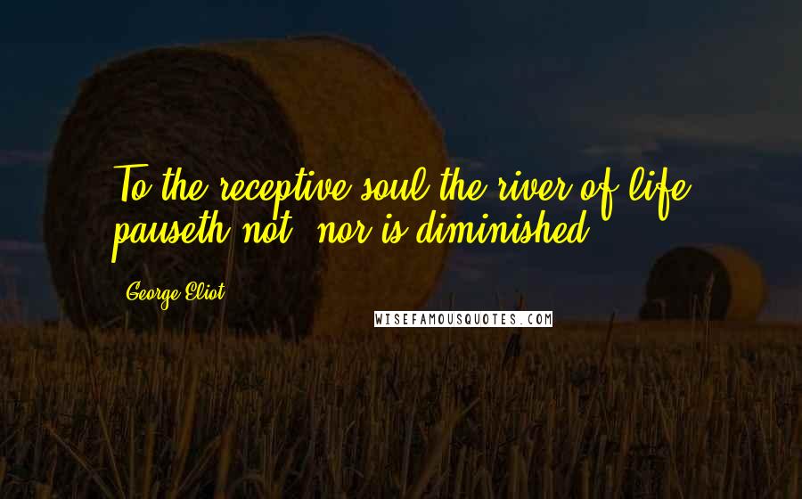 George Eliot Quotes: To the receptive soul the river of life pauseth not, nor is diminished.