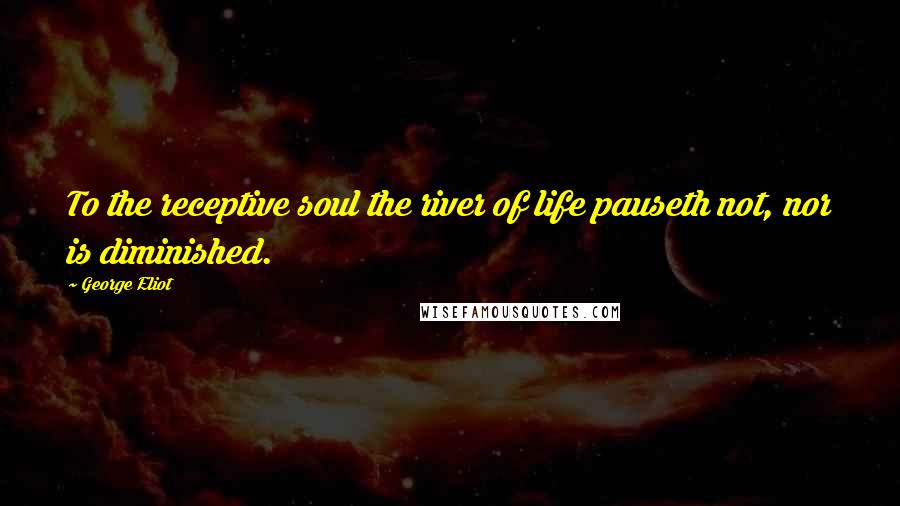 George Eliot Quotes: To the receptive soul the river of life pauseth not, nor is diminished.