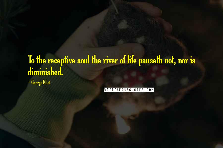 George Eliot Quotes: To the receptive soul the river of life pauseth not, nor is diminished.