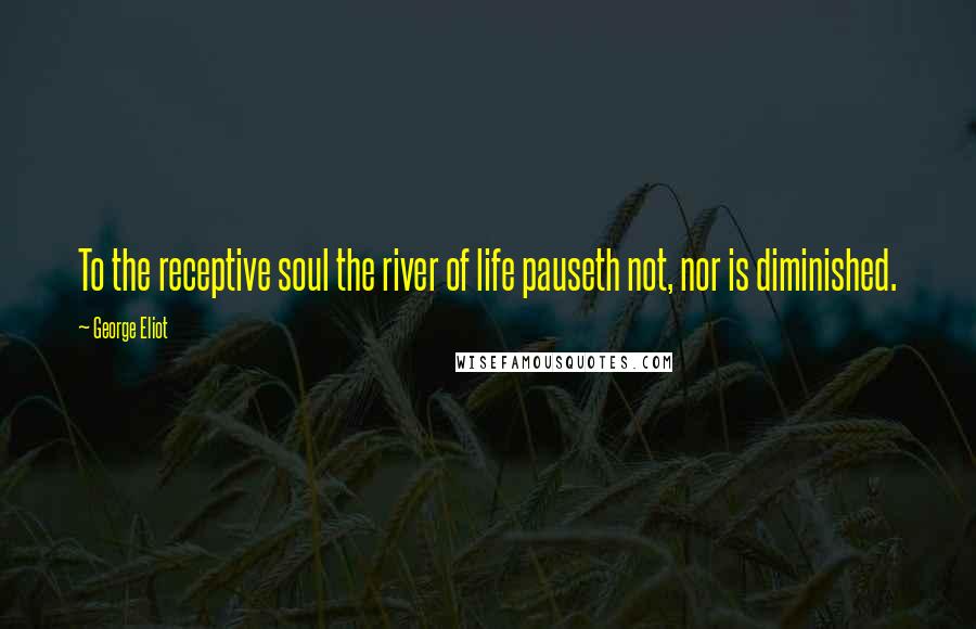 George Eliot Quotes: To the receptive soul the river of life pauseth not, nor is diminished.