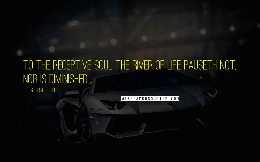 George Eliot Quotes: To the receptive soul the river of life pauseth not, nor is diminished.