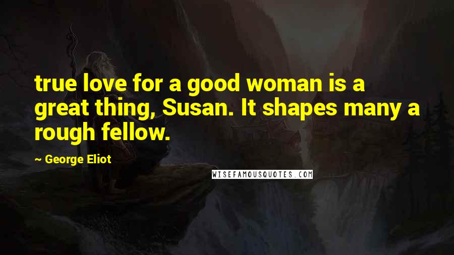 George Eliot Quotes: true love for a good woman is a great thing, Susan. It shapes many a rough fellow.