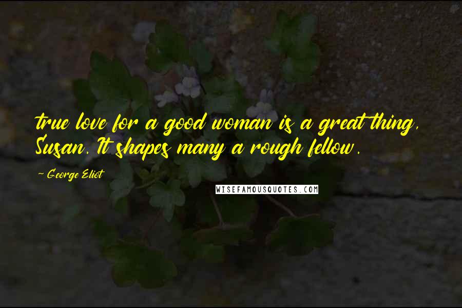 George Eliot Quotes: true love for a good woman is a great thing, Susan. It shapes many a rough fellow.