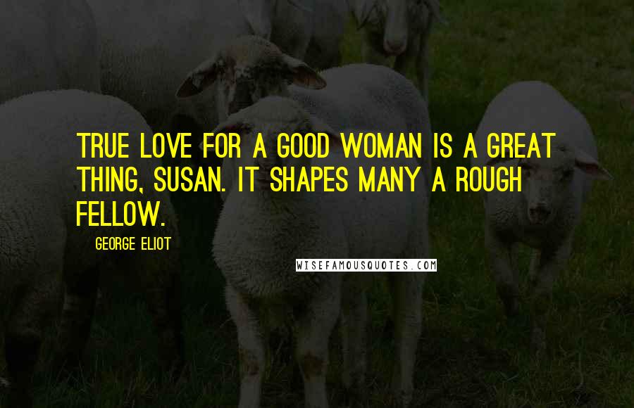 George Eliot Quotes: true love for a good woman is a great thing, Susan. It shapes many a rough fellow.