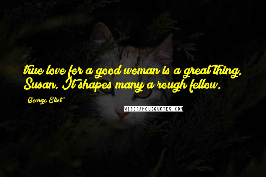 George Eliot Quotes: true love for a good woman is a great thing, Susan. It shapes many a rough fellow.