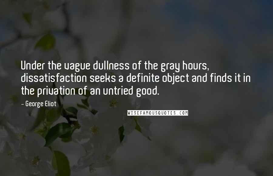 George Eliot Quotes: Under the vague dullness of the gray hours, dissatisfaction seeks a definite object and finds it in the privation of an untried good.