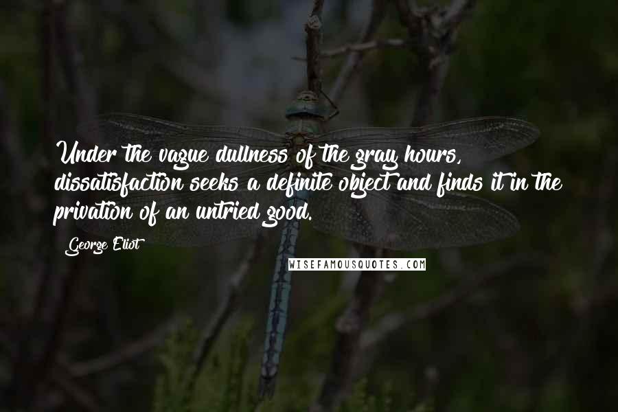 George Eliot Quotes: Under the vague dullness of the gray hours, dissatisfaction seeks a definite object and finds it in the privation of an untried good.