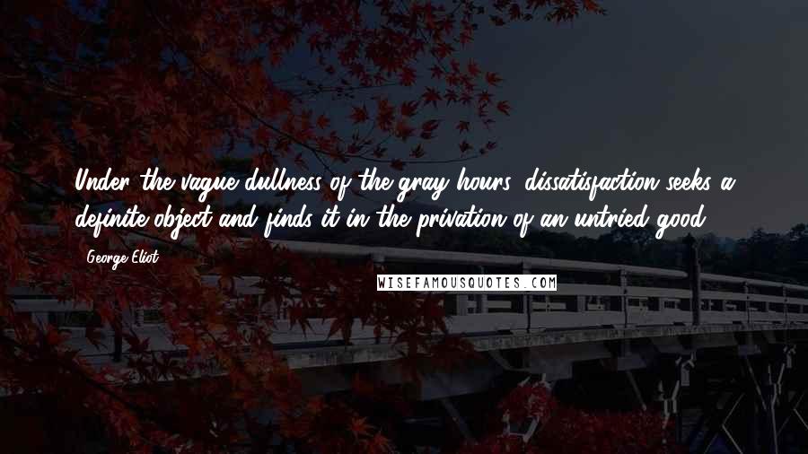 George Eliot Quotes: Under the vague dullness of the gray hours, dissatisfaction seeks a definite object and finds it in the privation of an untried good.