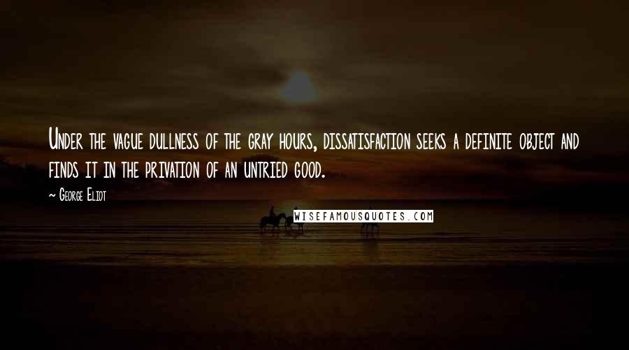 George Eliot Quotes: Under the vague dullness of the gray hours, dissatisfaction seeks a definite object and finds it in the privation of an untried good.