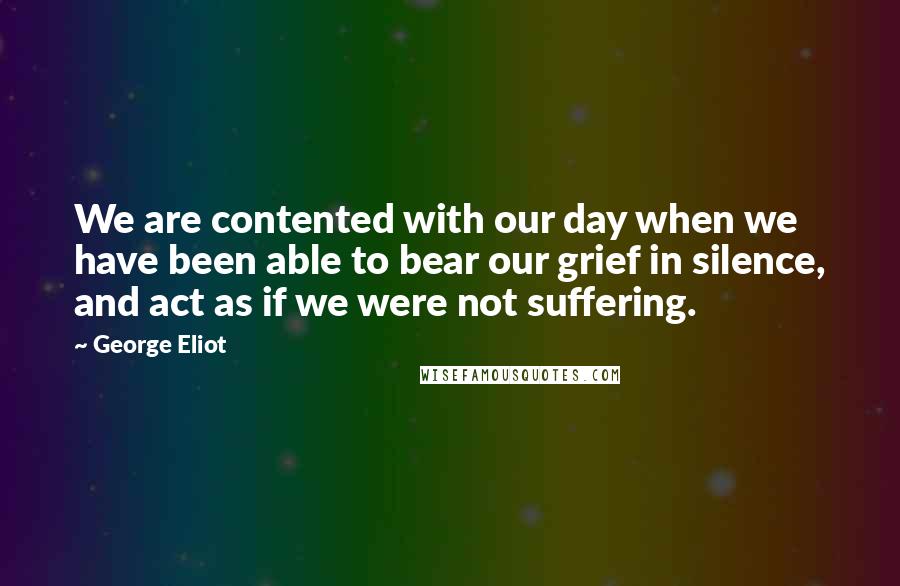 George Eliot Quotes: We are contented with our day when we have been able to bear our grief in silence, and act as if we were not suffering.