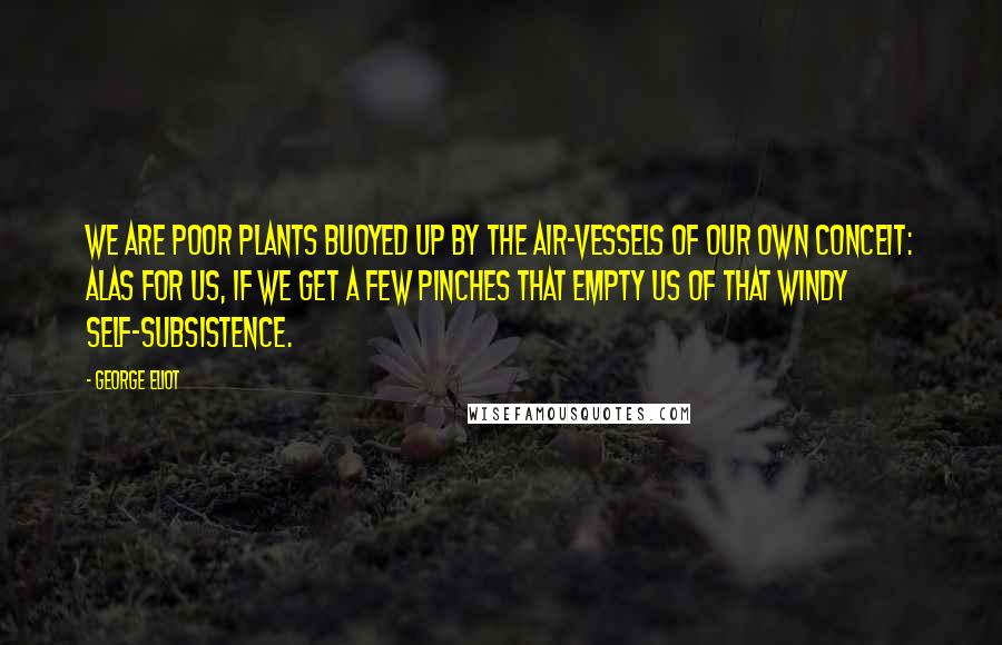 George Eliot Quotes: We are poor plants buoyed up by the air-vessels of our own conceit: alas for us, if we get a few pinches that empty us of that windy self-subsistence.