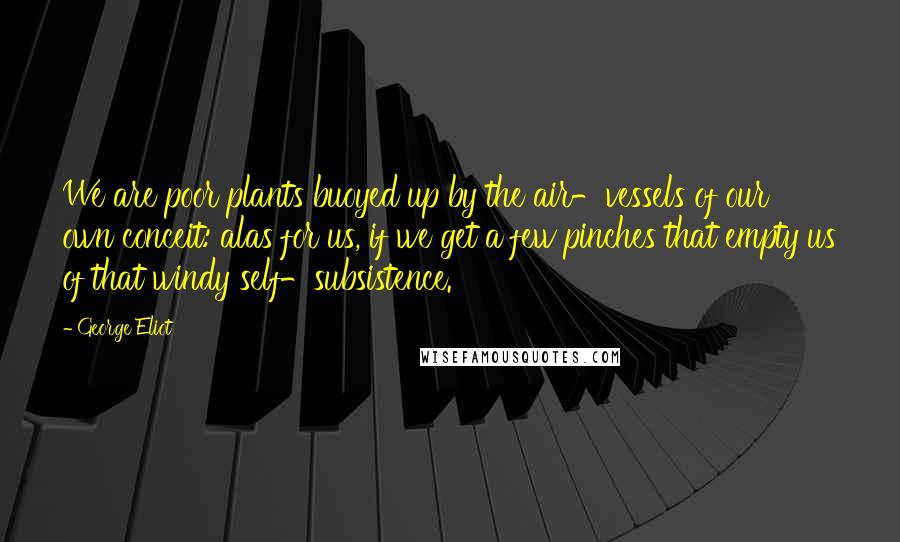 George Eliot Quotes: We are poor plants buoyed up by the air-vessels of our own conceit: alas for us, if we get a few pinches that empty us of that windy self-subsistence.