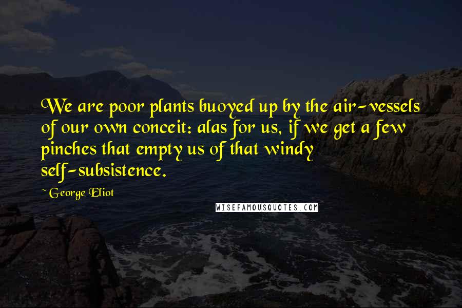 George Eliot Quotes: We are poor plants buoyed up by the air-vessels of our own conceit: alas for us, if we get a few pinches that empty us of that windy self-subsistence.