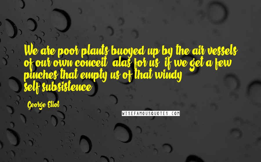 George Eliot Quotes: We are poor plants buoyed up by the air-vessels of our own conceit: alas for us, if we get a few pinches that empty us of that windy self-subsistence.