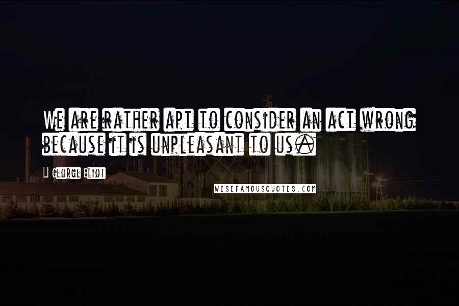 George Eliot Quotes: We are rather apt to consider an act wrong because it is unpleasant to us.