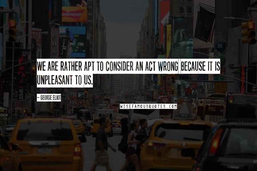 George Eliot Quotes: We are rather apt to consider an act wrong because it is unpleasant to us.