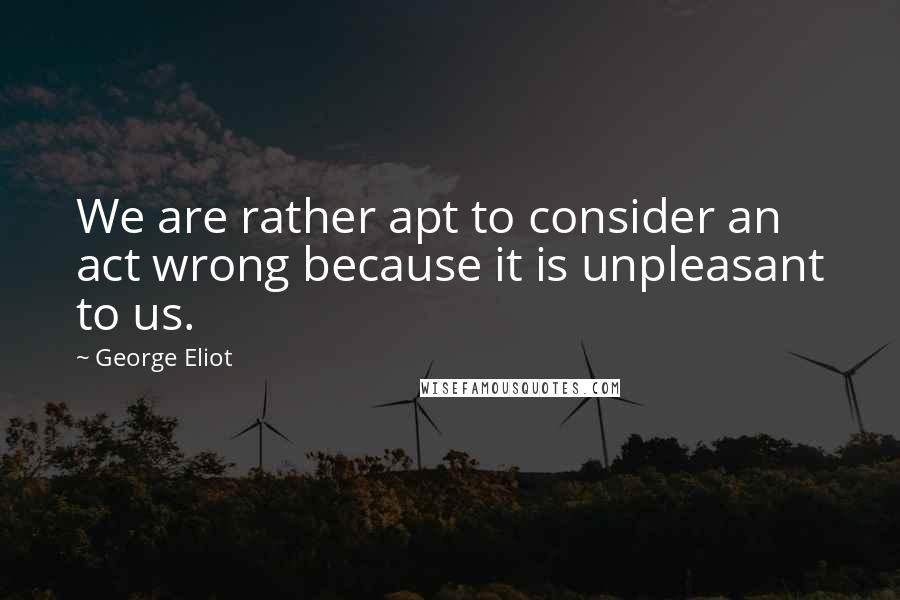 George Eliot Quotes: We are rather apt to consider an act wrong because it is unpleasant to us.