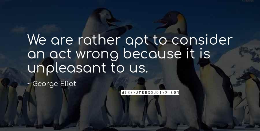 George Eliot Quotes: We are rather apt to consider an act wrong because it is unpleasant to us.