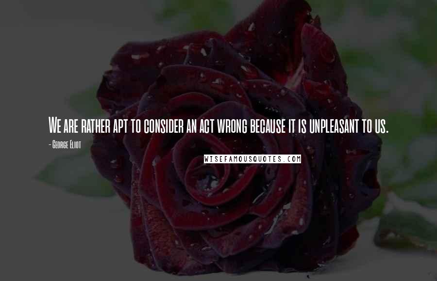 George Eliot Quotes: We are rather apt to consider an act wrong because it is unpleasant to us.