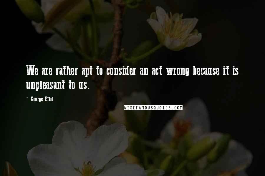 George Eliot Quotes: We are rather apt to consider an act wrong because it is unpleasant to us.