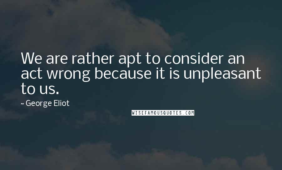 George Eliot Quotes: We are rather apt to consider an act wrong because it is unpleasant to us.