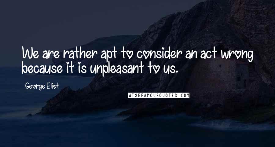 George Eliot Quotes: We are rather apt to consider an act wrong because it is unpleasant to us.