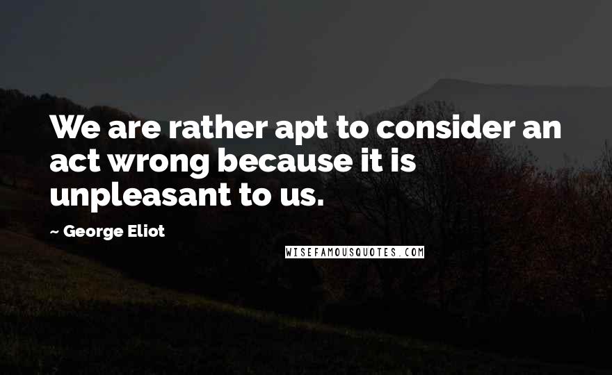 George Eliot Quotes: We are rather apt to consider an act wrong because it is unpleasant to us.