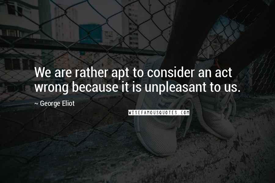 George Eliot Quotes: We are rather apt to consider an act wrong because it is unpleasant to us.