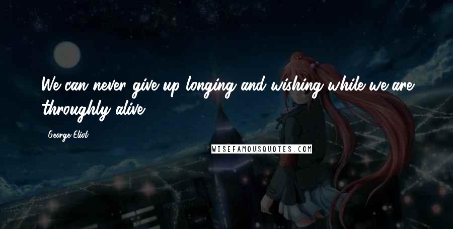 George Eliot Quotes: We can never give up longing and wishing while we are throughly alive