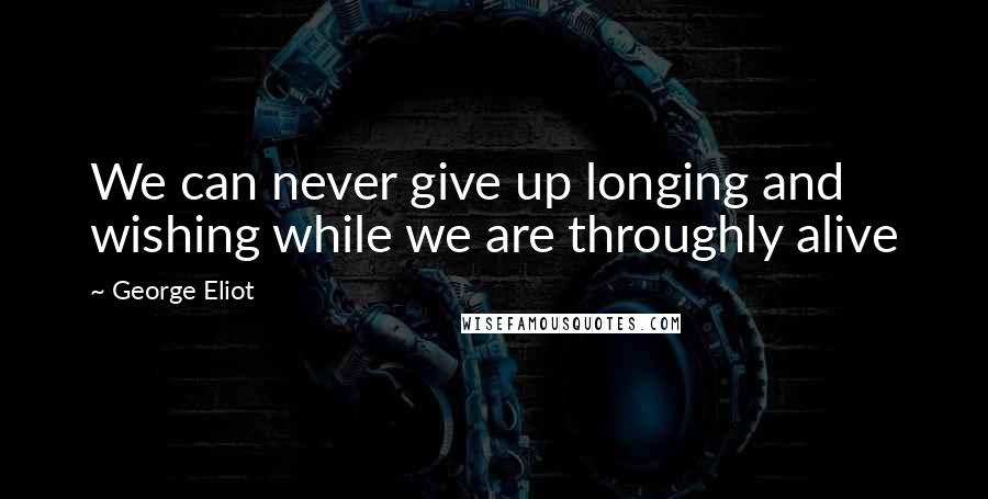 George Eliot Quotes: We can never give up longing and wishing while we are throughly alive