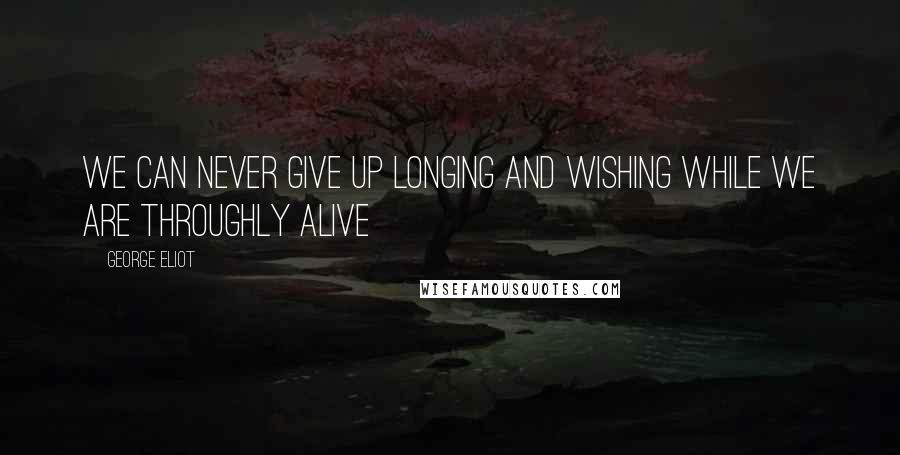 George Eliot Quotes: We can never give up longing and wishing while we are throughly alive