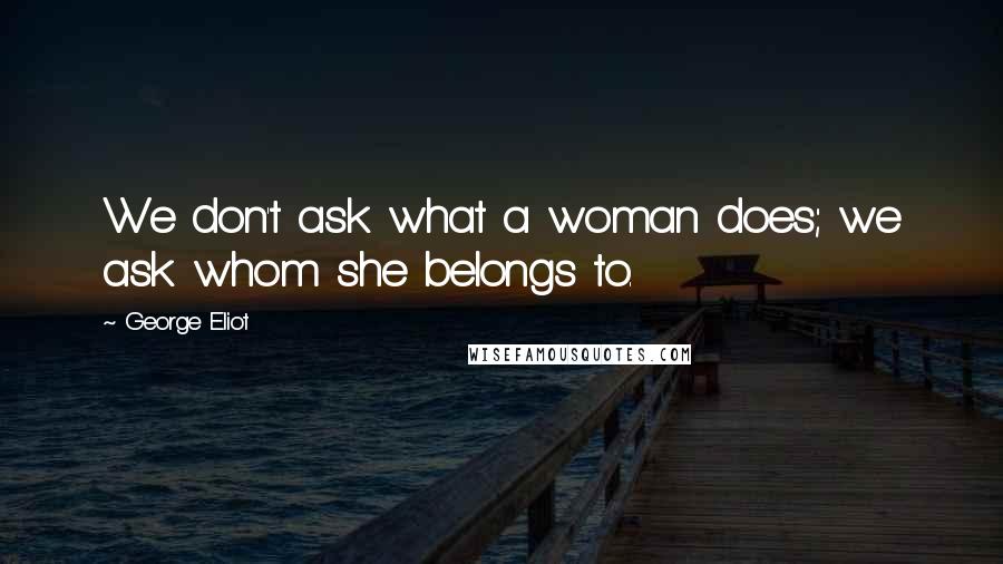 George Eliot Quotes: We don't ask what a woman does; we ask whom she belongs to.