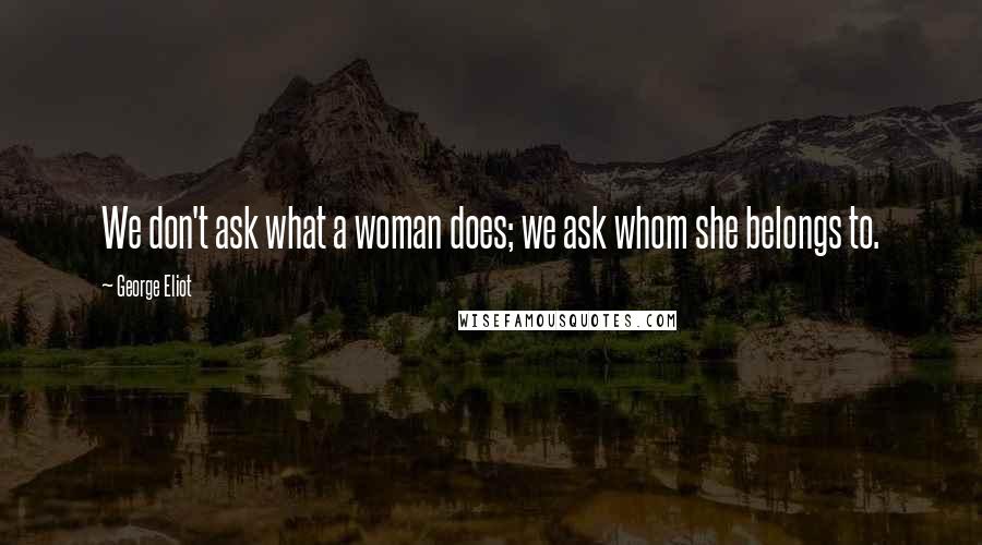George Eliot Quotes: We don't ask what a woman does; we ask whom she belongs to.