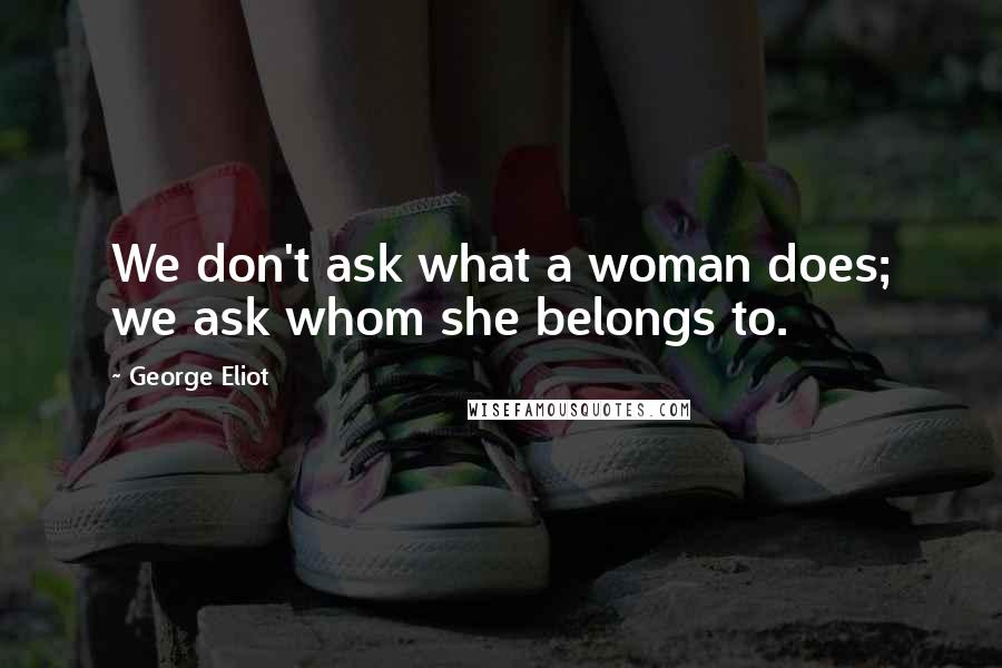 George Eliot Quotes: We don't ask what a woman does; we ask whom she belongs to.