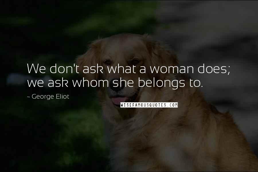 George Eliot Quotes: We don't ask what a woman does; we ask whom she belongs to.