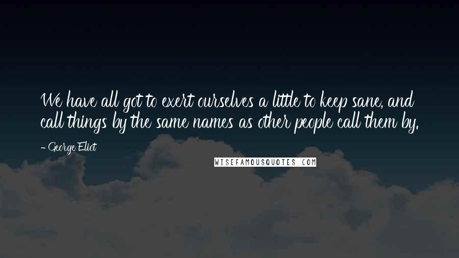 George Eliot Quotes: We have all got to exert ourselves a little to keep sane, and call things by the same names as other people call them by.