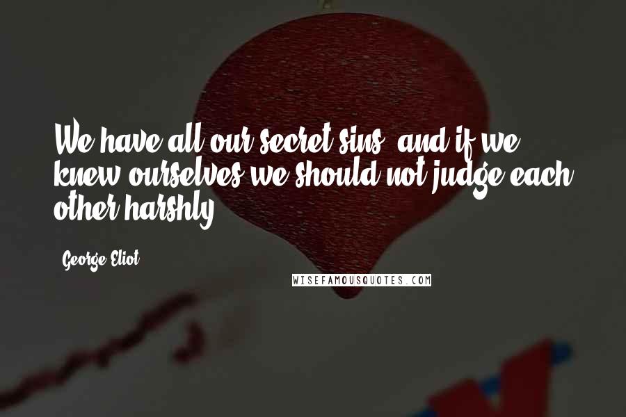 George Eliot Quotes: We have all our secret sins; and if we knew ourselves we should not judge each other harshly.