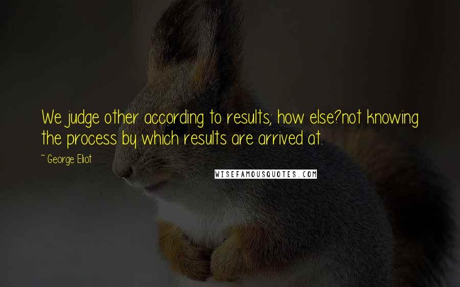 George Eliot Quotes: We judge other according to results; how else?not knowing the process by which results are arrived at.