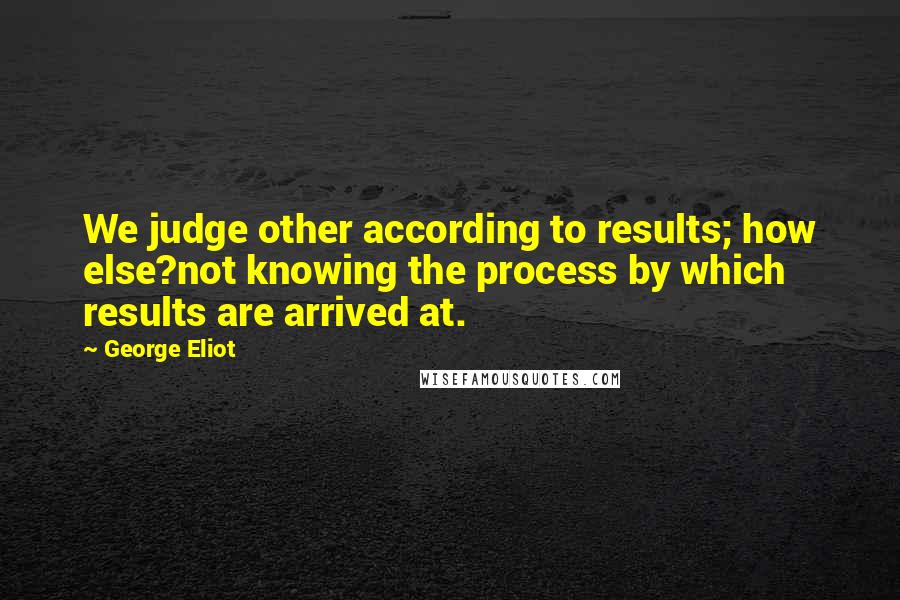 George Eliot Quotes: We judge other according to results; how else?not knowing the process by which results are arrived at.