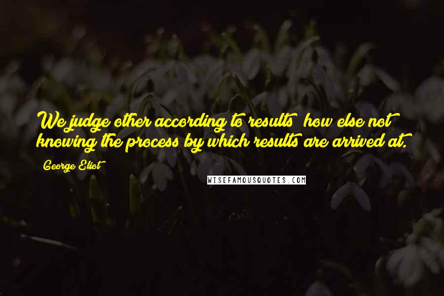 George Eliot Quotes: We judge other according to results; how else?not knowing the process by which results are arrived at.